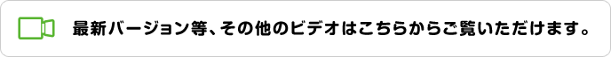 最新バージョン等、その他のビデオはこちらからご覧いただけます。